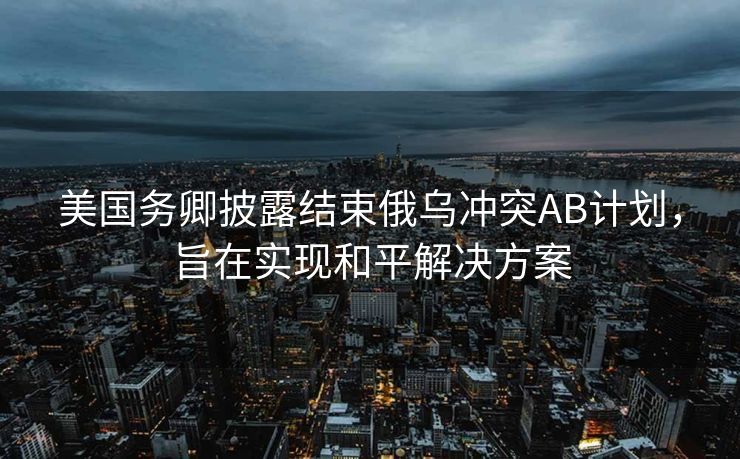 美国务卿披露结束俄乌冲突AB计划，旨在实现和平解决方案