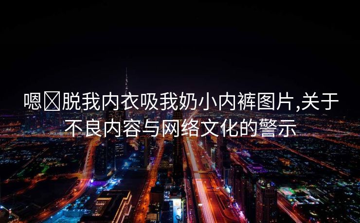 嗯⋯脱我内衣吸我奶小内裤图片,关于不良内容与网络文化的警示