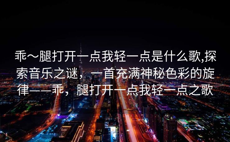 乖～腿打开一点我轻一点是什么歌,探索音乐之谜，一首充满神秘色彩的旋律——乖，腿打开一点我轻一点之歌