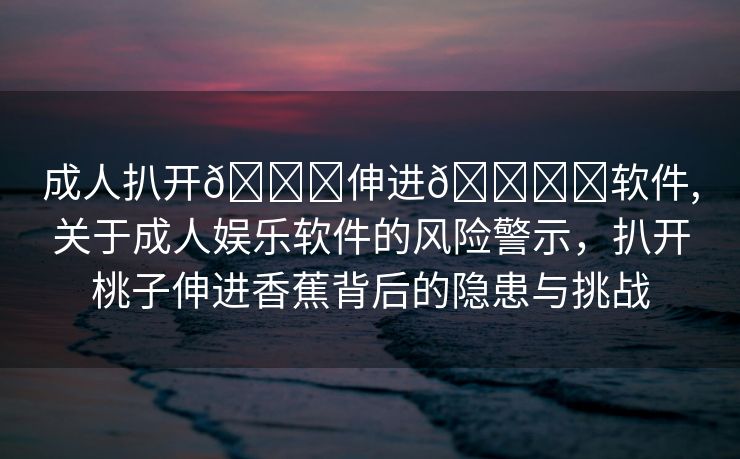 成人扒开🍑伸进🍌❌软件,关于成人娱乐软件的风险警示，扒开桃子伸进香蕉背后的隐患与挑战