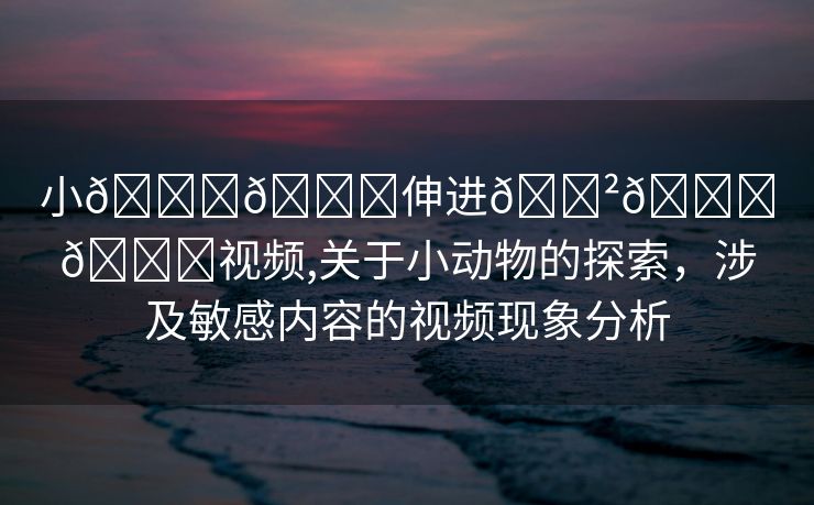 小🐔🐔伸进🈲🔞🔞视频,关于小动物的探索，涉及敏感内容的视频现象分析