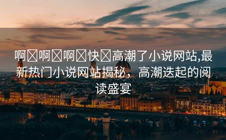 啊⋯啊⋯啊⋯快⋯高潮了小说网站,最新热门小说网站揭秘，高潮迭起的阅读盛宴