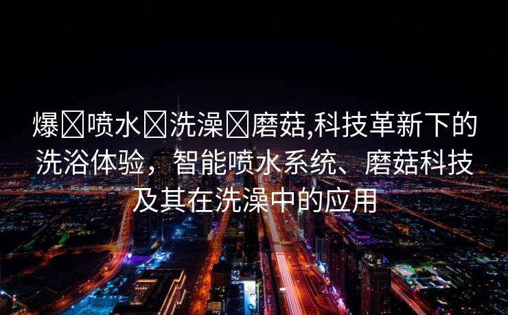 爆❌喷水❌洗澡❌磨菇,科技革新下的洗浴体验，智能喷水系统、磨菇科技及其在洗澡中的应用