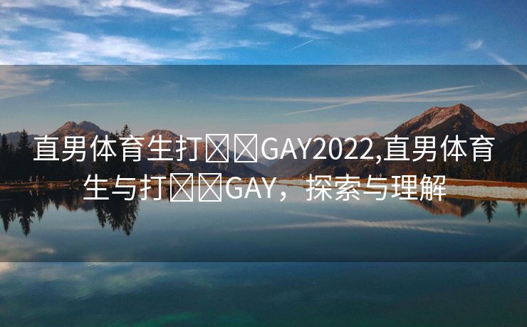 直男体育生打✈️GAY2022,直男体育生与打✈️GAY，探索与理解