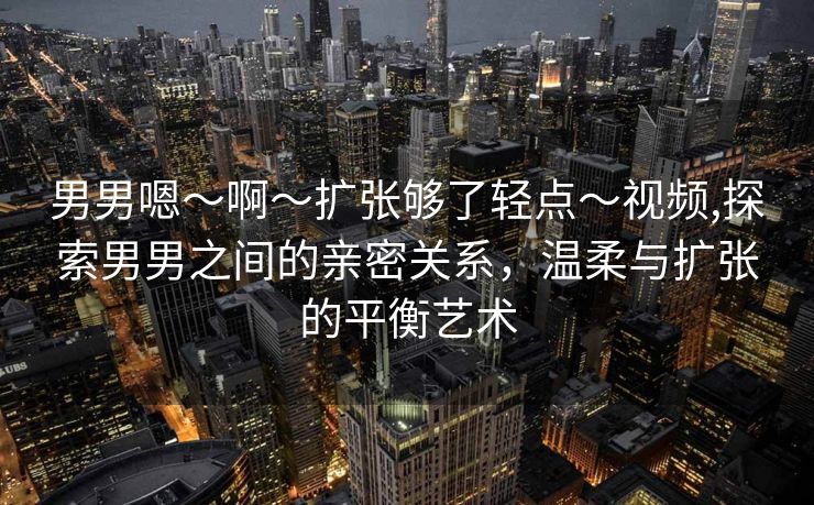 男男嗯～啊～扩张够了轻点～视频,探索男男之间的亲密关系，温柔与扩张的平衡艺术