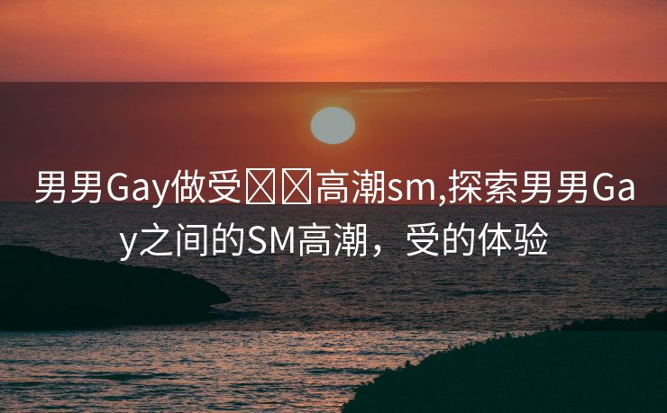 男男Gay做受❌❌高潮sm,探索男男Gay之间的SM高潮，受的体验