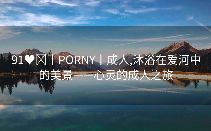 91♥️丨PORNY丨成人,沐浴在爱河中的美景——心灵的成人之旅