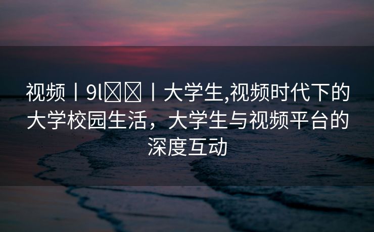 视频丨9l❤️丨大学生,视频时代下的大学校园生活，大学生与视频平台的深度互动