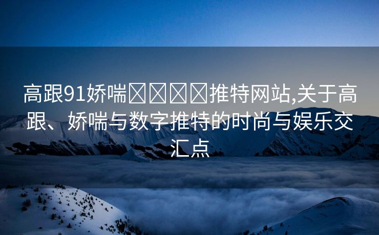 高跟91娇喘❌❌⭕⭕推特网站,关于高跟、娇喘与数字推特的时尚与娱乐交汇点