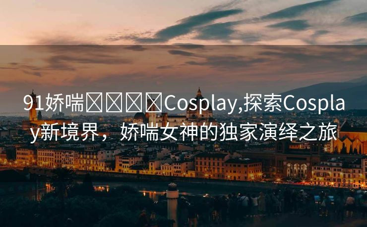 91娇喘❌❌⭕⭕Cosplay,探索Cosplay新境界，娇喘女神的独家演绎之旅