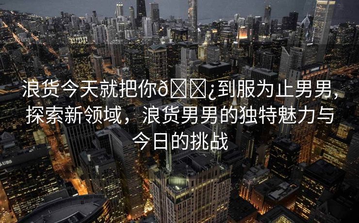 浪货今天就把你🌿到服为止男男,探索新领域，浪货男男的独特魅力与今日的挑战