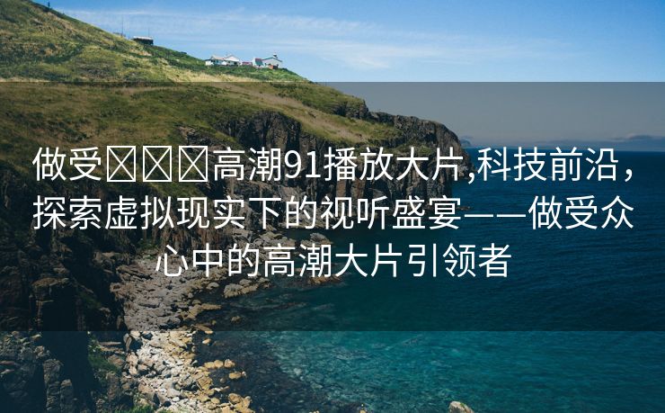 做受❌❌❌高潮91播放大片,科技前沿，探索虚拟现实下的视听盛宴——做受众心中的高潮大片引领者