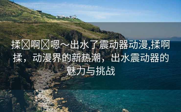 揉⋯啊⋯嗯～出水了震动器动漫,揉啊揉，动漫界的新热潮，出水震动器的魅力与挑战