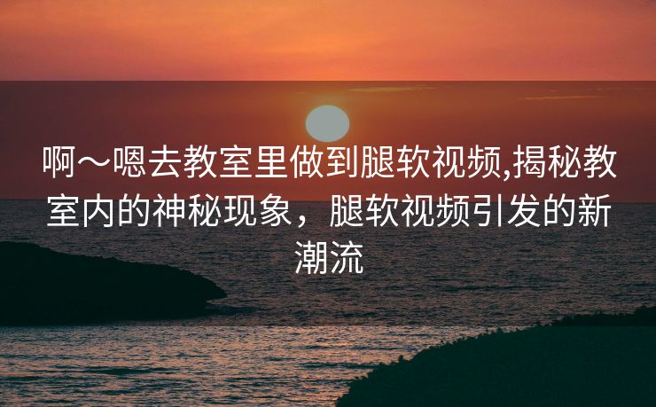 啊～嗯去教室里做到腿软视频,揭秘教室内的神秘现象，腿软视频引发的新潮流