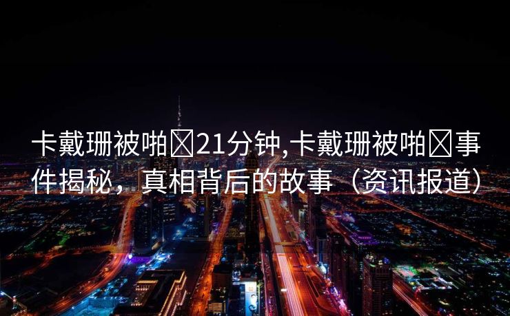 卡戴珊被啪❌21分钟,卡戴珊被啪❌事件揭秘，真相背后的故事（资讯报道）