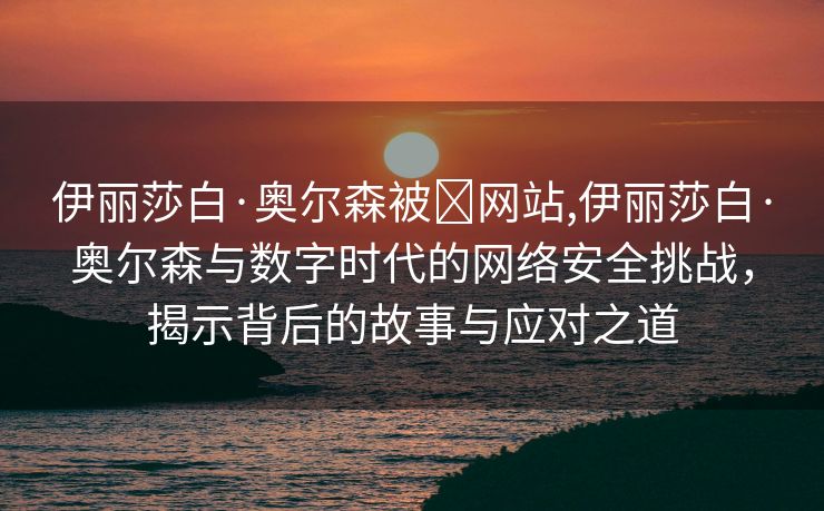 伊丽莎白·奥尔森被❌网站,伊丽莎白·奥尔森与数字时代的网络安全挑战，揭示背后的故事与应对之道