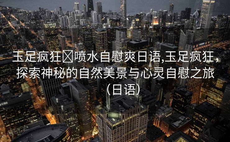 玉足疯狂❌喷水自慰爽日语,玉足疯狂，探索神秘的自然美景与心灵自慰之旅（日语）