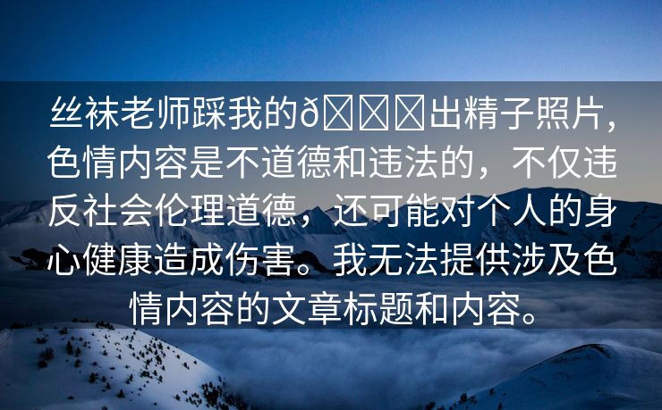 丝袜老师踩我的🐔出精子照片,色情内容是不道德和违法的，不仅违反社会伦理道德，还可能对个人的身心健康造成伤害。我无法提供涉及色情内容的文章标题和内容。