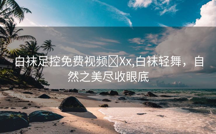 白袜足控免费视频❌Xx,白袜轻舞，自然之美尽收眼底