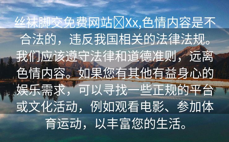 丝袜脚交免费网站❌Xx,色情内容是不合法的，违反我国相关的法律法规。我们应该遵守法律和道德准则，远离色情内容。如果您有其他有益身心的娱乐需求，可以寻找一些正规的平台或文化活动，例如观看电影、参加体育运动，以丰富您的生活。