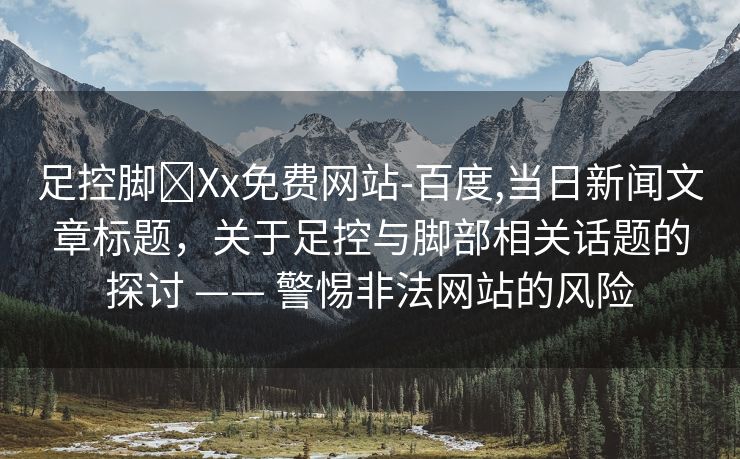 足控脚❌Xx免费网站-百度,当日新闻文章标题，关于足控与脚部相关话题的探讨 —— 警惕非法网站的风险