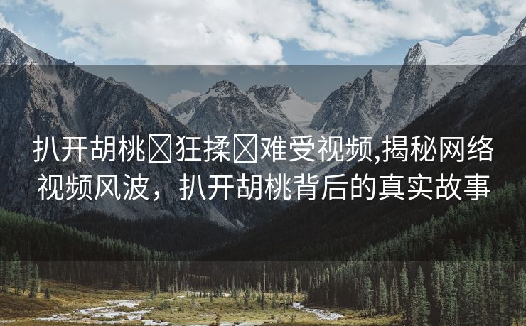 扒开胡桃❌狂揉❌难受视频,揭秘网络视频风波，扒开胡桃背后的真实故事