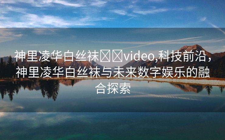 神里凌华白丝袜❌❌video,科技前沿，神里凌华白丝袜与未来数字娱乐的融合探索