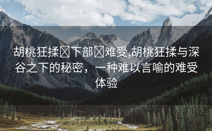 胡桃狂揉❌下部❌难受,胡桃狂揉与深谷之下的秘密，一种难以言喻的难受体验