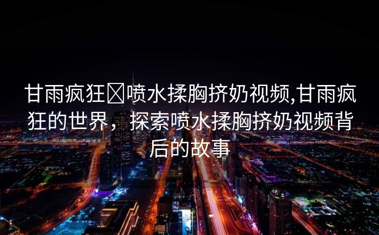 甘雨疯狂❌喷水揉胸挤奶视频,甘雨疯狂的世界，探索喷水揉胸挤奶视频背后的故事