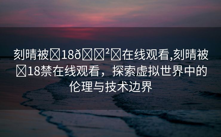 刻晴被❌18🈲️在线观看,刻晴被❌18禁在线观看，探索虚拟世界中的伦理与技术边界