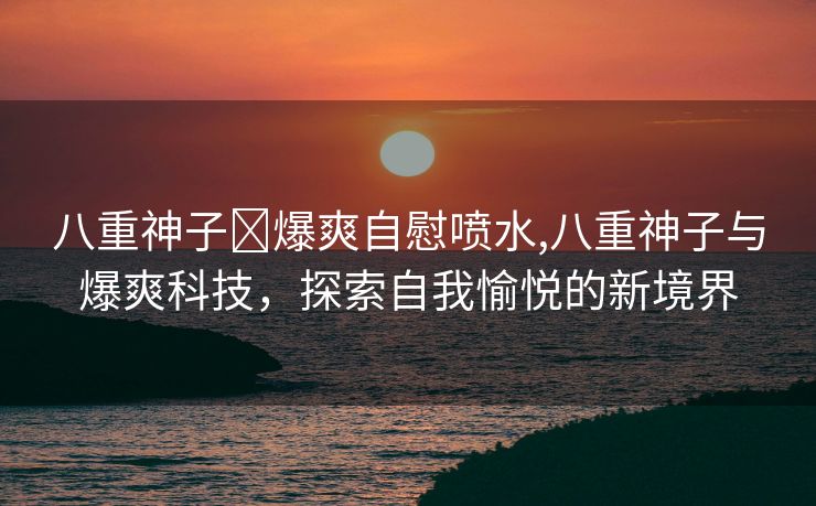 八重神子❌爆爽自慰喷水,八重神子与爆爽科技，探索自我愉悦的新境界