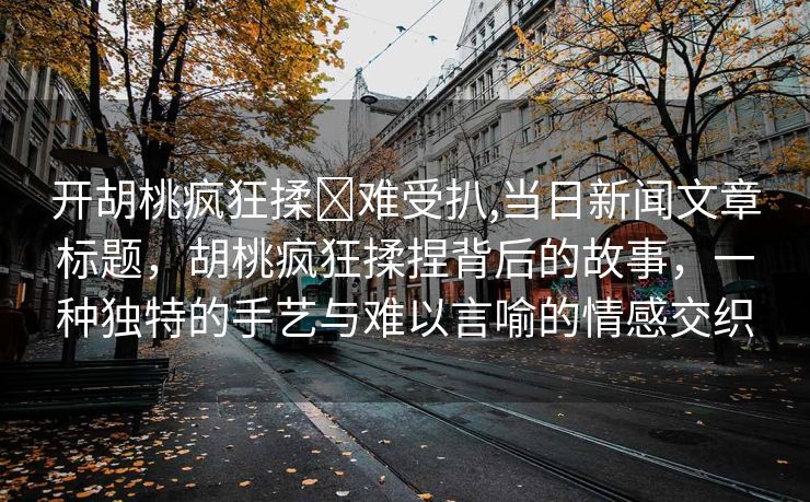 开胡桃疯狂揉❌难受扒,当日新闻文章标题，胡桃疯狂揉捏背后的故事，一种独特的手艺与难以言喻的情感交织