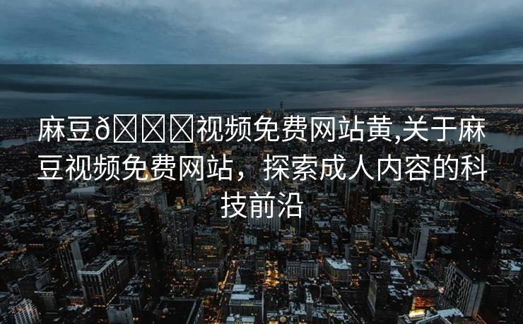 麻豆🔞视频免费网站黄,关于麻豆视频免费网站，探索成人内容的科技前沿