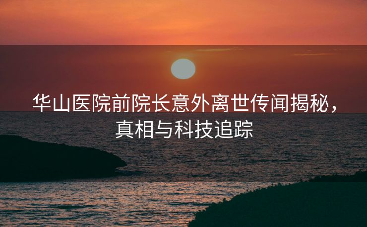 华山医院前院长意外离世传闻揭秘，真相与科技追踪