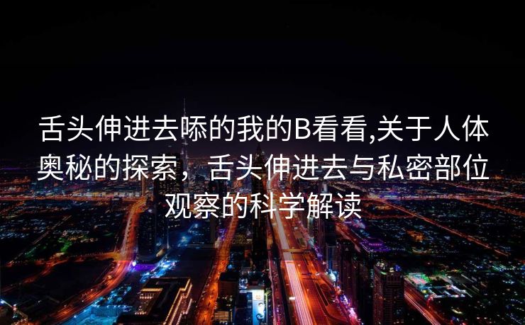 舌头伸进去㖭的我的B看看,关于人体奥秘的探索，舌头伸进去与私密部位观察的科学解读