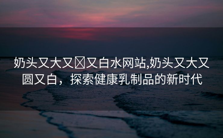 奶头又大又❌又白水网站,奶头又大又圆又白，探索健康乳制品的新时代