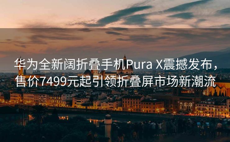 华为全新阔折叠手机Pura X震撼发布，售价7499元起引领折叠屏市场新潮流