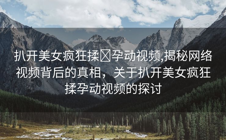 扒开美女疯狂揉❌孕动视频,揭秘网络视频背后的真相，关于扒开美女疯狂揉孕动视频的探讨