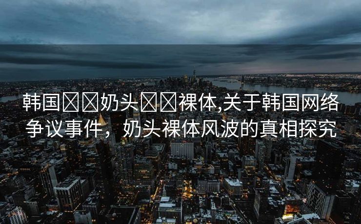 韩国❌❌奶头❌❌裸体,关于韩国网络争议事件，奶头裸体风波的真相探究