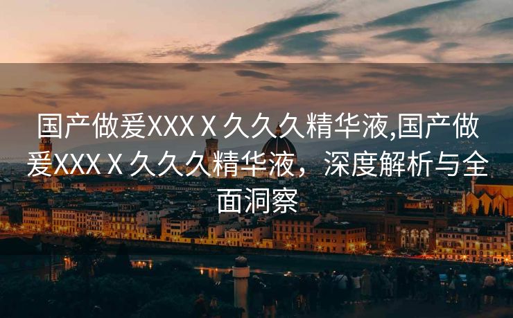 国产做爰XXXⅩ久久久精华液,国产做爰XXXⅩ久久久精华液，深度解析与全面洞察