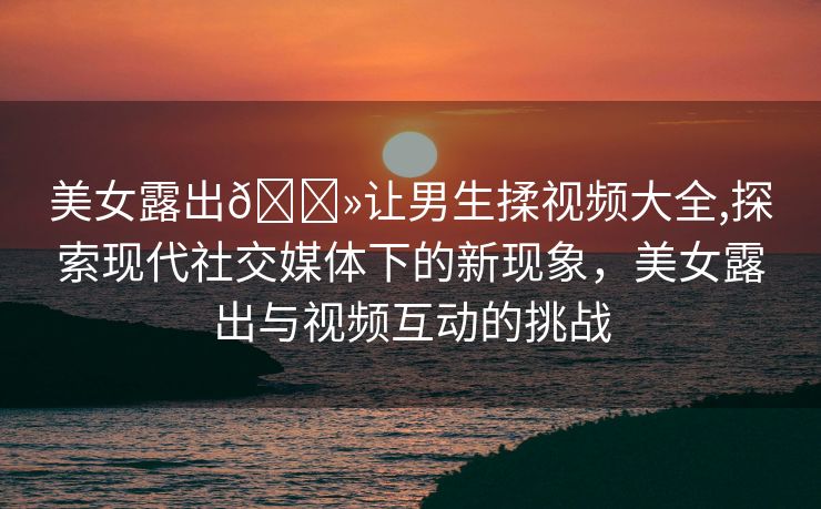 美女露出🐻让男生揉视频大全,探索现代社交媒体下的新现象，美女露出与视频互动的挑战