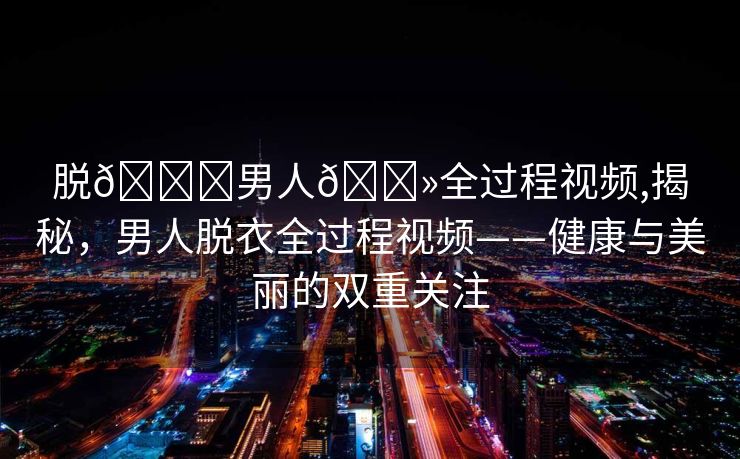 脱👙男人🐻全过程视频,揭秘，男人脱衣全过程视频——健康与美丽的双重关注