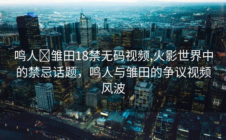 鸣人❌雏田18禁无码视频,火影世界中的禁忌话题，鸣人与雏田的争议视频风波