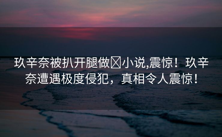 玖辛奈被扒开腿做❌小说,震惊！玖辛奈遭遇极度侵犯，真相令人震惊！