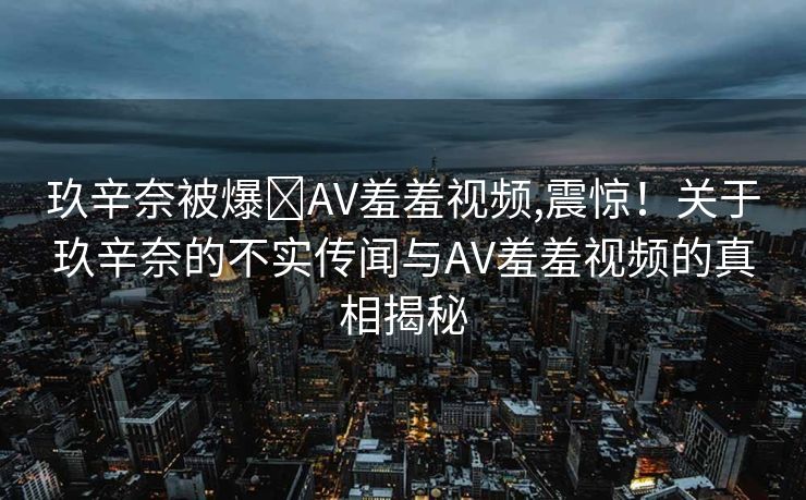 玖辛奈被爆❌AV羞羞视频,震惊！关于玖辛奈的不实传闻与AV羞羞视频的真相揭秘