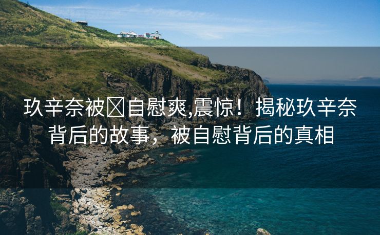 玖辛奈被❌自慰爽,震惊！揭秘玖辛奈背后的故事，被自慰背后的真相