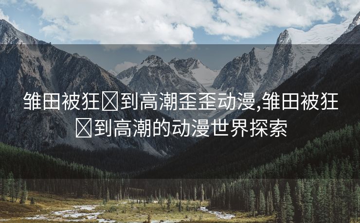 雏田被狂❌到高潮歪歪动漫,雏田被狂❌到高潮的动漫世界探索