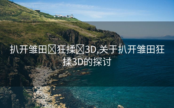 扒开雏田❌狂揉❌3D,关于扒开雏田狂揉3D的探讨