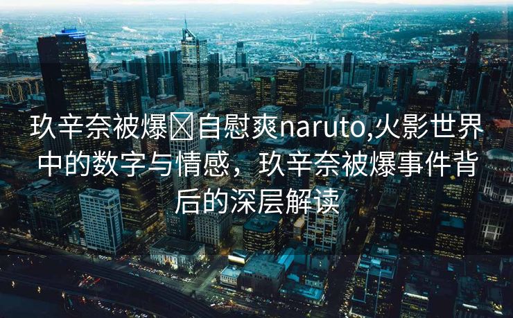 玖辛奈被爆❌自慰爽naruto,火影世界中的数字与情感，玖辛奈被爆事件背后的深层解读