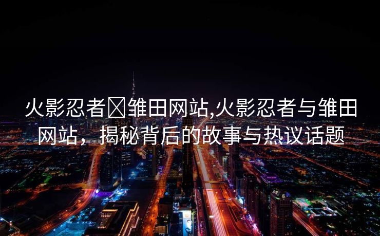 火影忍者❌雏田网站,火影忍者与雏田网站，揭秘背后的故事与热议话题